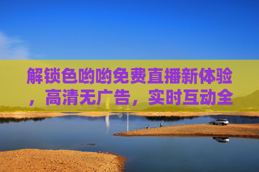 解锁色哟哟免费直播新体验,高清无广告,实时互动全解析 解锁色哟哟免费直播新体验,高清无广告,实时互动全解析