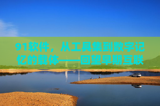 91软件,从工具集到数字记忆的载体——回望早期互联网时代的便捷选择 91软件,从工具集到数字记忆的载体——回望早期互联网时代的便捷选择