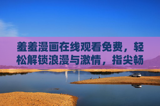 羞羞漫画在线观看免费,轻松解锁浪漫与激情,指尖畅享甜蜜时光 羞羞漫画在线观看免费,轻松解锁浪漫与激情,指尖畅享甜蜜时光