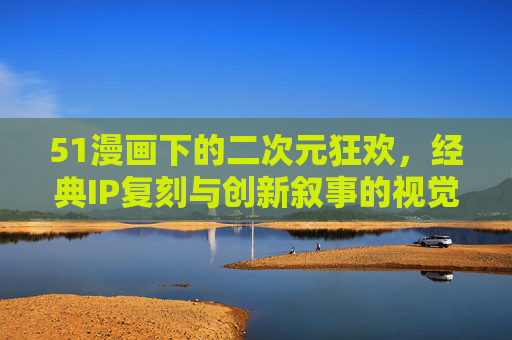 51漫画下的二次元狂欢,经典IP复刻与创新叙事的视觉盛宴 51漫画下的二次元狂欢,经典IP复刻与创新叙事的视觉盛宴