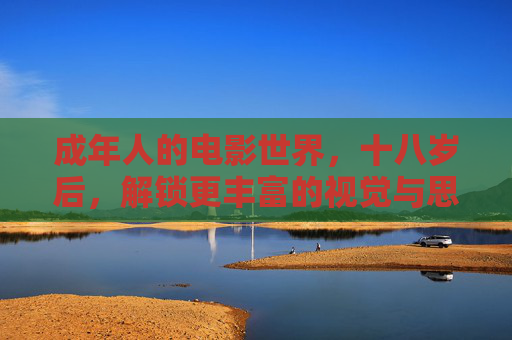 成年人的电影世界,十八岁后,解锁更丰富的视觉与思想体验,成年人的电影世界,十八岁后,解锁更丰富的视觉与思想体验 成年人的电影世界,十八岁后,解锁更丰富的视觉与思想体验,成年人的电影世界,十八岁后,解锁更丰富的视觉与思想体验