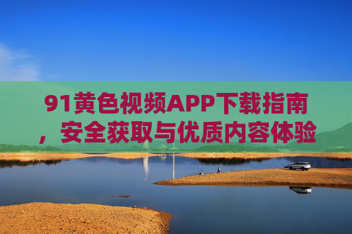 91黄色视频APP下载指南，安全获取与优质内容体验，91黄色视频APP下载指南，安全获取与优质内容体验