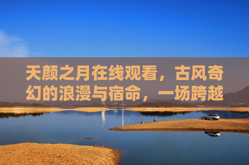 天颜之月在线观看，古风奇幻的浪漫与宿命，一场跨越时空的爱恋盛宴