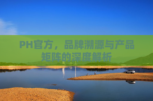 PH官方,品牌溯源与产品矩阵的深度解析 PH官方,品牌溯源与产品矩阵的深度解析