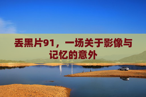 丢黑片91,一场关于影像与记忆的意外 丢黑片91,一场关于影像与记忆的意外