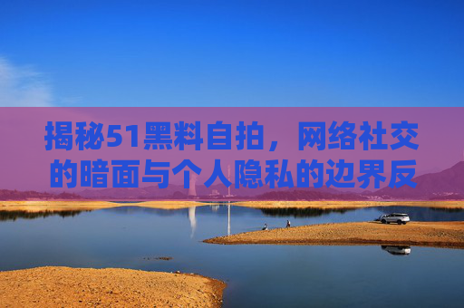 揭秘51黑料自拍,网络社交的暗面与个人隐私的边界反思,揭秘51黑料自拍,网络社交的暗面与个人隐私边界反思 揭秘51黑料自拍,网络社交的暗面与个人隐私的边界反思,揭秘51黑料自拍,网络社交的暗面与个人隐私边界反思