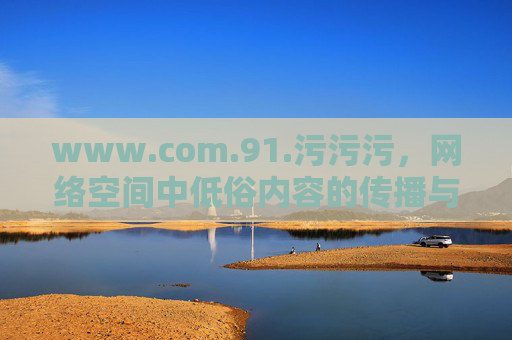www.com.91.污污污,网络空间中低俗内容的传播与反思,网络空间中低俗内容的传播与反思 www.com.91.污污污,网络空间中低俗内容的传播与反思,网络空间中低俗内容的传播与反思