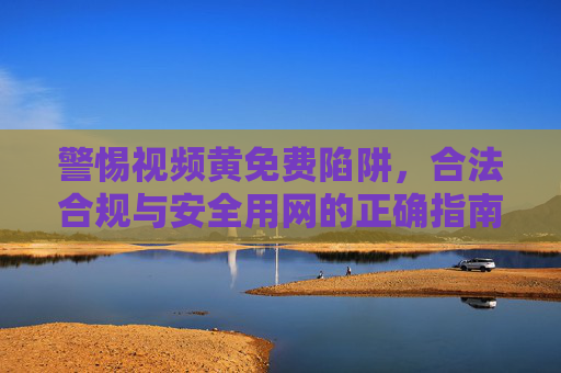警惕视频黄免费陷阱,合法合规与安全用网的正确指南 警惕视频黄免费陷阱,合法合规与安全用网的正确指南