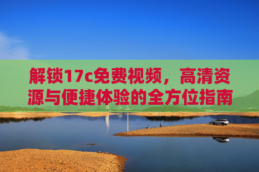 解锁17c免费视频,高清资源与便捷体验的全方位指南 解锁17c免费视频,高清资源与便捷体验的全方位指南