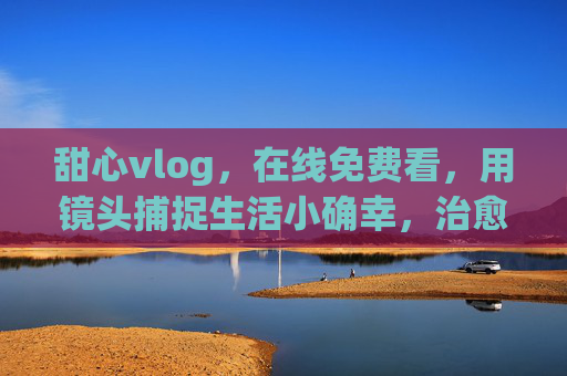 甜心vlog,在线免费看,用镜头捕捉生活小确幸,治愈日常每一刻 甜心vlog,在线免费看,用镜头捕捉生活小确幸,治愈日常每一刻