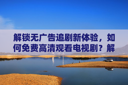 解锁无广告追剧新体验,如何免费高清观看电视剧?解锁无广告追剧新体验,免费高清观看电视剧的技巧与方式 解锁无广告追剧新体验,如何免费高清观看电视剧?解锁无广告追剧新体验,免费高清观看电视剧的技巧与方式