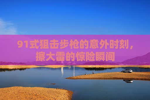 91式狙击步枪的意外时刻,擦大雷的惊险瞬间 91式狙击步枪的意外时刻,擦大雷的惊险瞬间