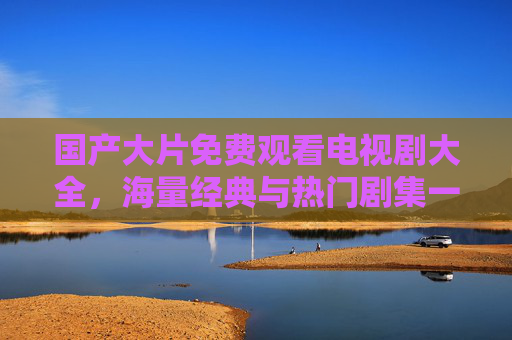 国产大片免费观看电视剧大全,海量经典与热门剧集一键畅享,告别广告与付费烦恼 国产大片免费观看电视剧大全,海量经典与热门剧集一键畅享,告别广告与付费烦恼