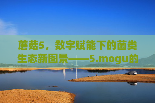 蘑菇5,数字赋能下的菌类生态新图景——5.mogu的破圈探索 蘑菇5,数字赋能下的菌类生态新图景——5.mogu的破圈探索
