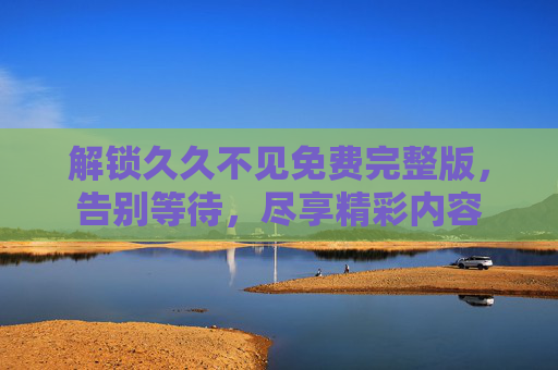 解锁久久不见免费完整版,告别等待,尽享精彩内容 解锁久久不见免费完整版,告别等待,尽享精彩内容