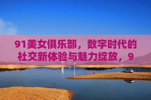 91美女俱乐部,数字时代的社交新体验与魅力绽放,91美女俱乐部,数字时代的社交新体验与魅力绽放 91美女俱乐部,数字时代的社交新体验与魅力绽放,91美女俱乐部,数字时代的社交新体验与魅力绽放