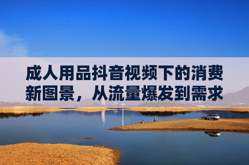 成人用品抖音视频下的消费新图景，从流量爆发到需求深挖的洞察