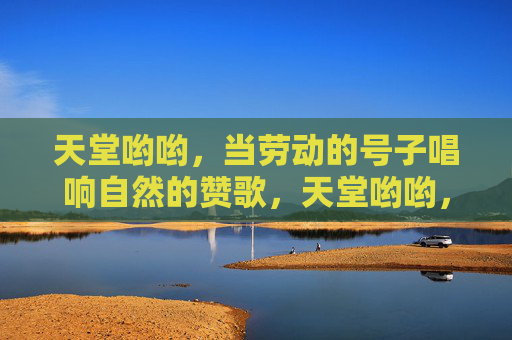 天堂哟哟,当劳动的号子唱响自然的赞歌,天堂哟哟,当劳动的号子唱响自然的赞歌 天堂哟哟,当劳动的号子唱响自然的赞歌,天堂哟哟,当劳动的号子唱响自然的赞歌