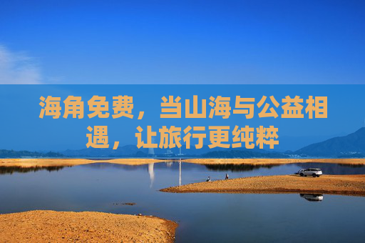 海角免费,当山海与公益相遇,让旅行更纯粹 海角免费,当山海与公益相遇,让旅行更纯粹