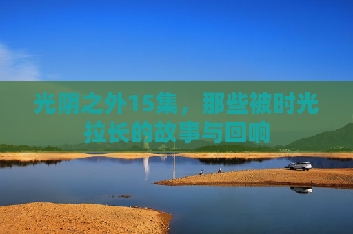 光阴之外15集,那些被时光拉长的故事与回响 光阴之外15集,那些被时光拉长的故事与回响
