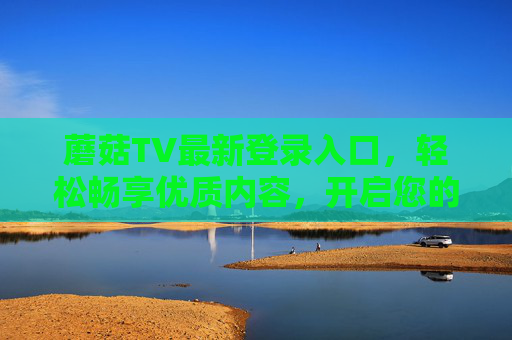 蘑菇TV最新登录入口,轻松畅享优质内容,开启您的视听新体验,蘑菇TV最新登录入口,轻松畅享优质内容,开启您的视听新体验 蘑菇TV最新登录入口,轻松畅享优质内容,开启您的视听新体验,蘑菇TV最新登录入口,轻松畅享优质内容,开启您的视听新体验