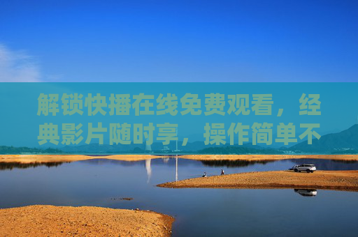 解锁快播在线免费观看,经典影片随时享,操作简单不卡顿 解锁快播在线免费观看,经典影片随时享,操作简单不卡顿