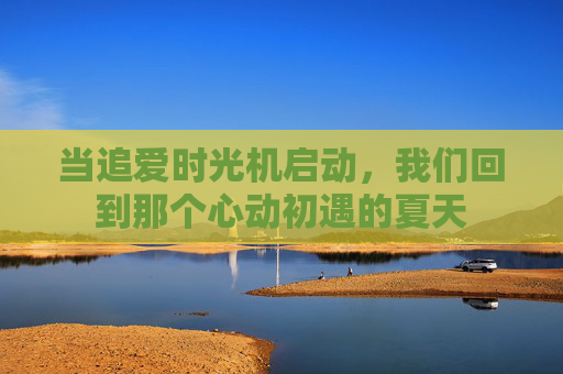 当追爱时光机启动,我们回到那个心动初遇的夏天 当追爱时光机启动,我们回到那个心动初遇的夏天