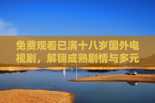 免费观看已满十八岁国外电视剧,解锁成熟剧情与多元文化魅力 免费观看已满十八岁国外电视剧,解锁成熟剧情与多元文化魅力