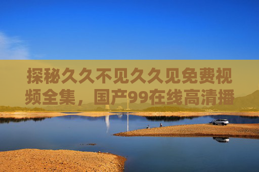 探秘久久不见久久见免费视频全集,国产99在线高清播放,W86AV资源解析 探秘久久不见久久见免费视频全集,国产99在线高清播放,W86AV资源解析