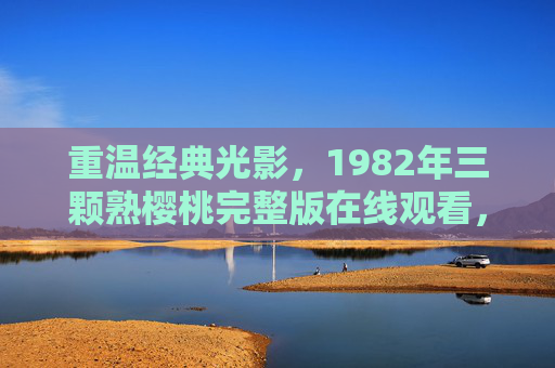 重温经典光影,1982年三颗熟樱桃完整版在线观看,感受岁月里的情感与故事 重温经典光影,1982年三颗熟樱桃完整版在线观看,感受岁月里的情感与故事