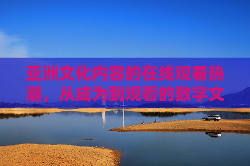亚洲文化内容的在线观看热潮，从成为到观看的数字文化新篇章