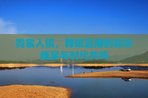 霓裳入镜，舞娘直播的视听盛宴与时代共鸣