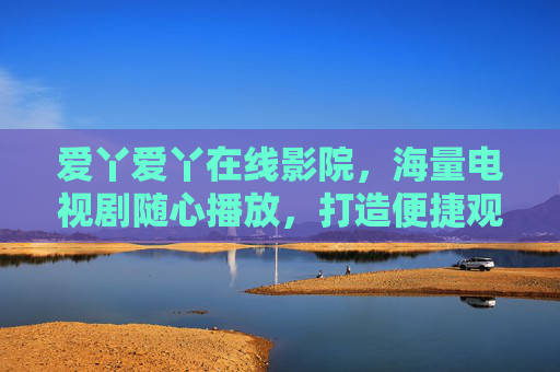 爱丫爱丫在线影院,海量电视剧随心播放,打造便捷观影新体验 爱丫爱丫在线影院,海量电视剧随心播放,打造便捷观影新体验