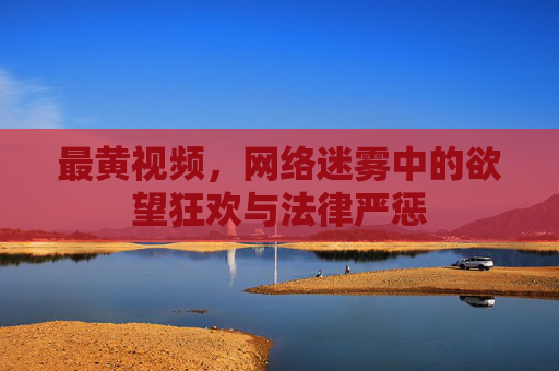 最黄视频,网络迷雾中的欲望狂欢与法律严惩 最黄视频,网络迷雾中的欲望狂欢与法律严惩