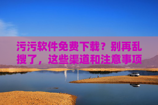 污污软件免费下载？别再乱搜了，这些渠道和注意事项你得知道！
