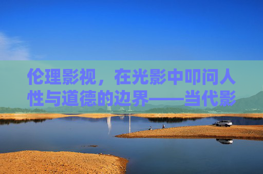 伦理影视,在光影中叩问人性与道德的边界——当代影视创作的价值与艺术探索 伦理影视,在光影中叩问人性与道德的边界——当代影视创作的价值与艺术探索