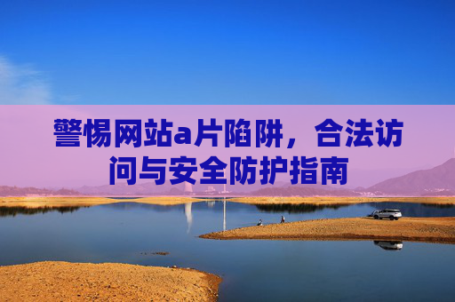 警惕网站a片陷阱,合法访问与安全防护指南 警惕网站a片陷阱,合法访问与安全防护指南