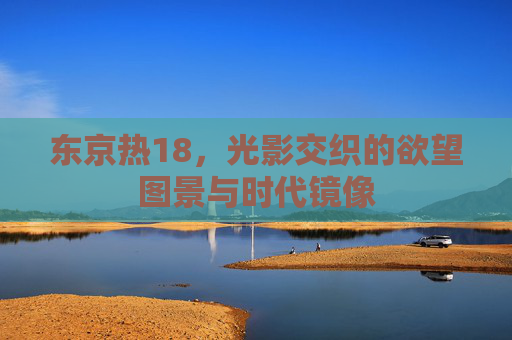 东京热18,光影交织的欲望图景与时代镜像 东京热18,光影交织的欲望图景与时代镜像