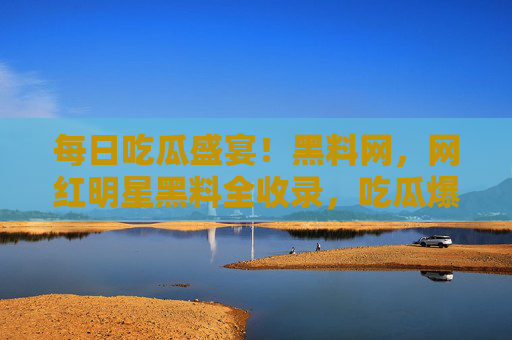 每日吃瓜盛宴！黑料网，网红明星黑料全收录，吃瓜爆料每日更新！