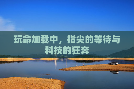 玩命加载中,指尖的等待与科技的狂奔 玩命加载中,指尖的等待与科技的狂奔