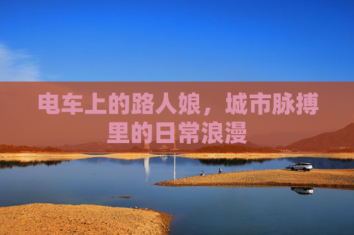 电车上的路人娘,城市脉搏里的日常浪漫 电车上的路人娘,城市脉搏里的日常浪漫