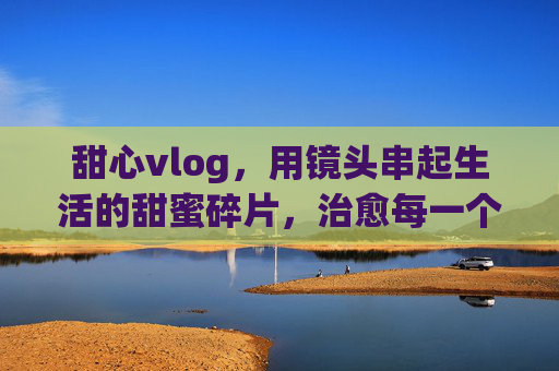 甜心vlog,用镜头串起生活的甜蜜碎片,治愈每一个平凡瞬间 甜心vlog,用镜头串起生活的甜蜜碎片,治愈每一个平凡瞬间