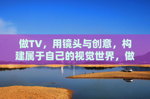 做TV,用镜头与创意,构建属于自己的视觉世界,做TV,用镜头与创意构建属于自己的视觉世界 做TV,用镜头与创意,构建属于自己的视觉世界,做TV,用镜头与创意构建属于自己的视觉世界