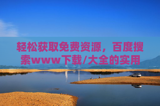 轻松获取免费资源,百度搜索www下载/大全的实用方法与技巧 轻松获取免费资源,百度搜索www下载/大全的实用方法与技巧