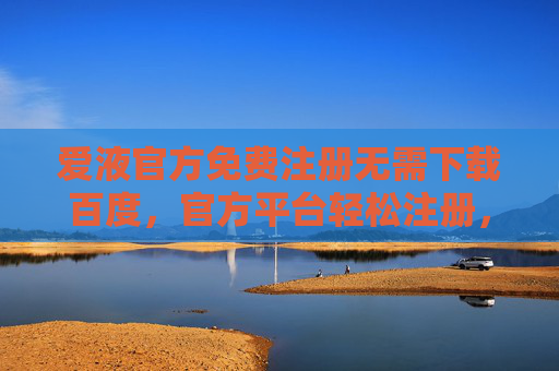 爱液官方免费注册无需下载百度，官方平台轻松注册，畅享优质内容