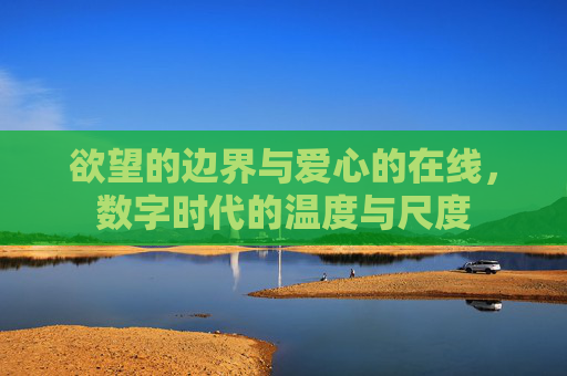 欲望的边界与爱心的在线,数字时代的温度与尺度 欲望的边界与爱心的在线,数字时代的温度与尺度