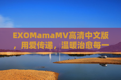 EXOMamaMV高清中文版,用爱传递,温暖治愈每一颗心 EXOMamaMV高清中文版,用爱传递,温暖治愈每一颗心