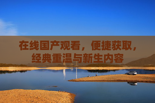 在线国产观看,便捷获取,经典重温与新生内容 在线国产观看,便捷获取,经典重温与新生内容