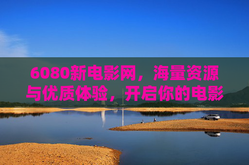 6080新电影网,海量资源与优质体验,开启你的电影之旅 6080新电影网,海量资源与优质体验,开启你的电影之旅
