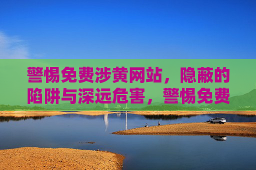 警惕免费涉黄网站，隐蔽的陷阱与深远危害，警惕免费涉黄网站，隐蔽的陷阱与深远危害